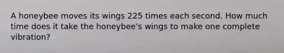 A honeybee moves its wings 225 times each second. How much time does it take the honeybee's wings to make one complete vibration?