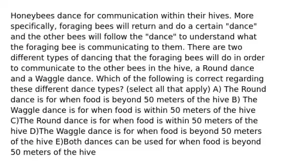 Honeybees dance for communication within their hives. More specifically, foraging bees will return and do a certain "dance" and the other bees will follow the "dance" to understand what the foraging bee is communicating to them. There are two different types of dancing that the foraging bees will do in order to communicate to the other bees in the hive, a Round dance and a Waggle dance. Which of the following is correct regarding these different dance types? (select all that apply) A) The Round dance is for when food is beyond 50 meters of the hive B) The Waggle dance is for when food is within 50 meters of the hive C)The Round dance is for when food is within 50 meters of the hive D)The Waggle dance is for when food is beyond 50 meters of the hive E)Both dances can be used for when food is beyond 50 meters of the hive