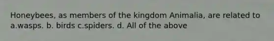 Honeybees, as members of the kingdom Animalia, are related to a.wasps. b. birds c.spiders. d. All of the above