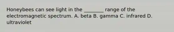 Honeybees can see light in the ________ range of the electromagnetic spectrum. A. beta B. gamma C. infrared D. ultraviolet
