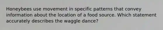 Honeybees use movement in specific patterns that convey information about the location of a food source. Which statement accurately describes the waggle dance?