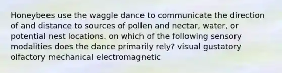 Honeybees use the waggle dance to communicate the direction of and distance to sources of pollen and nectar, water, or potential nest locations. on which of the following sensory modalities does the dance primarily rely? visual gustatory olfactory mechanical electromagnetic