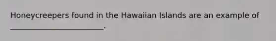 Honeycreepers found in the Hawaiian Islands are an example of ________________________.