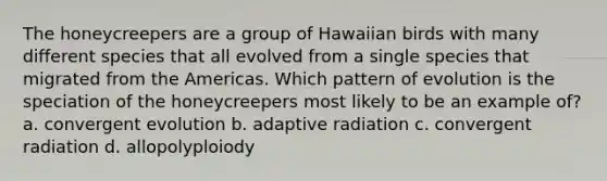 The honeycreepers are a group of Hawaiian birds with many different species that all evolved from a single species that migrated from the Americas. Which pattern of evolution is the speciation of the honeycreepers most likely to be an example of? a. convergent evolution b. adaptive radiation c. convergent radiation d. allopolyploiody