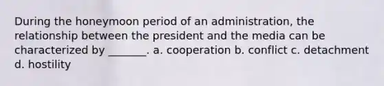 During the honeymoon period of an administration, the relationship between the president and the media can be characterized by _______. a. cooperation b. conflict c. detachment d. hostility