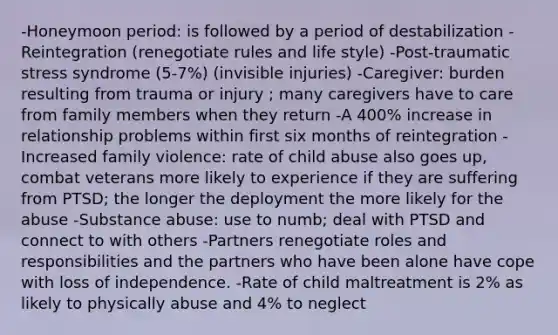 -Honeymoon period: is followed by a period of destabilization -Reintegration (renegotiate rules and life style) -Post-traumatic stress syndrome (5-7%) (invisible injuries) -Caregiver: burden resulting from trauma or injury ; many caregivers have to care from family members when they return -A 400% increase in relationship problems within first six months of reintegration -Increased family violence: rate of child abuse also goes up, combat veterans more likely to experience if they are suffering from PTSD; the longer the deployment the more likely for the abuse -Substance abuse: use to numb; deal with PTSD and connect to with others -Partners renegotiate roles and responsibilities and the partners who have been alone have cope with loss of independence. -Rate of child maltreatment is 2% as likely to physically abuse and 4% to neglect