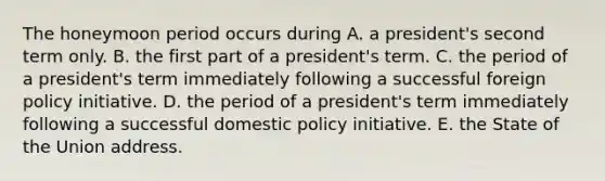 The honeymoon period occurs during A. a president's second term only. B. the first part of a president's term. C. the period of a president's term immediately following a successful foreign policy initiative. D. the period of a president's term immediately following a successful domestic policy initiative. E. the State of the Union address.