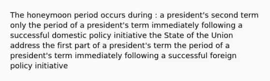 The honeymoon period occurs during : a president's second term only the period of a president's term immediately following a successful domestic policy initiative the State of the Union address the first part of a president's term the period of a president's term immediately following a successful foreign policy initiative