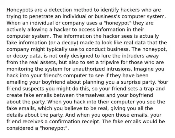 Honeypots are a detection method to identify hackers who are trying to penetrate an individual or business's computer system. When an individual or company uses a "honeypot" they are actively allowing a hacker to access information in their computer system. The information the hacker sees is actually fake information (or a decoy) made to look like real data that the company might typically use to conduct business. The honeypot, or decoy data, is not only designed to lure the intruders away from the real assets, but also to set a tripwire for those who are monitoring the system for unauthorized intrusions. Imagine you hack into your friend's computer to see if they have been emailing your boyfriend about planning you a surprise party. Your friend suspects you might do this, so your friend sets a trap and create fake emails between themselves and your boyfriend about the party. When you hack into their computer you see the fake emails, which you believe to be real, giving you all the details about the party. And when you open those emails, your friend receives a confirmation receipt. The fake emails would be considered a "honeypot".