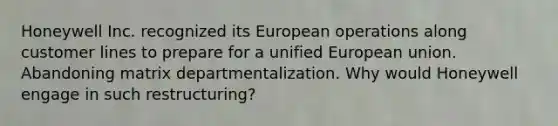 Honeywell Inc. recognized its European operations along customer lines to prepare for a unified European union. Abandoning matrix departmentalization. Why would Honeywell engage in such restructuring?