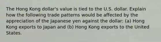 The Hong Kong dollar's value is tied to the U.S. dollar. Explain how the following trade patterns would be affected by the appreciation of the Japanese yen against the dollar: (a) Hong Kong exports to Japan and (b) Hong Kong exports to the United States.