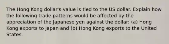 The Hong Kong dollar's value is tied to the US dollar. Explain how the following trade patterns would be affected by the appreciation of the Japanese yen against the dollar: (a) Hong Kong exports to Japan and (b) Hong Kong exports to the United States.