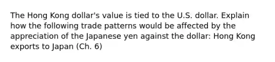 The Hong Kong dollar's value is tied to the U.S. dollar. Explain how the following trade patterns would be affected by the appreciation of the Japanese yen against the dollar: Hong Kong exports to Japan (Ch. 6)