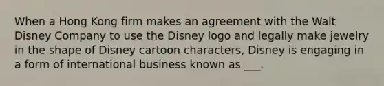 When a Hong Kong firm makes an agreement with the Walt Disney Company to use the Disney logo and legally make jewelry in the shape of Disney cartoon characters, Disney is engaging in a form of international business known as ___.