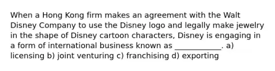 When a Hong Kong firm makes an agreement with the Walt Disney Company to use the Disney logo and legally make jewelry in the shape of Disney cartoon characters, Disney is engaging in a form of international business known as ____________. a) licensing b) joint venturing c) franchising d) exporting