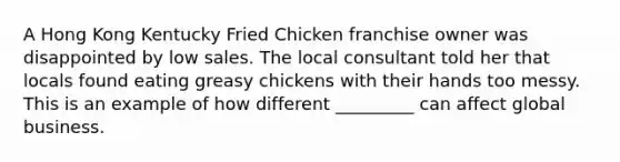 A Hong Kong Kentucky Fried Chicken franchise owner was disappointed by low sales. The local consultant told her that locals found eating greasy chickens with their hands too messy. This is an example of how different _________ can affect global business.