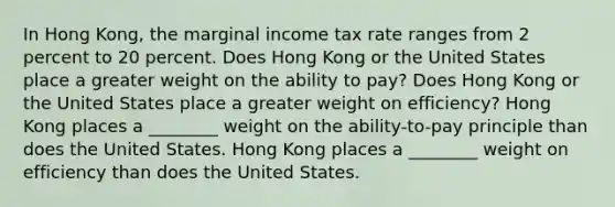 In Hong Kong, the marginal income tax rate ranges from 2 percent to 20 percent. Does Hong Kong or the United States place a greater weight on the ability to pay? Does Hong Kong or the United States place a greater weight on efficiency? Hong Kong places a ________ weight on the ability-to-pay principle than does the United States. Hong Kong places a ________ weight on efficiency than does the United States.