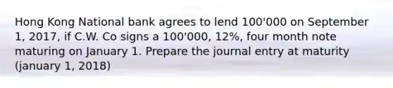 Hong Kong National bank agrees to lend 100'000 on September 1, 2017, if C.W. Co signs a 100'000, 12%, four month note maturing on January 1. Prepare the journal entry at maturity (january 1, 2018)