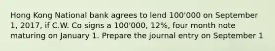 Hong Kong National bank agrees to lend 100'000 on September 1, 2017, if C.W. Co signs a 100'000, 12%, four month note maturing on January 1. Prepare the journal entry on September 1