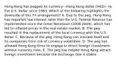 Hong Kong has pegged its currency—Hong Kong dollar (HKD)—to the U.S. dollar since 1983. Which of the following highlights the downside of this FX arrangement? A. Due to the peg, Hong Kong has imported low interest rates that the U.S. Federal Reserve has implemented since the Great Recession (2008-2009), which has led to inflated prices in the real estate market. B. The peg resulted in the replacement of the local currency with the U.S. dollar. C. Because of the peg, Hong Kong can insulate itself and its companies from risk of currency volatilities. D. The peg has allowed Hong Kong firms to engage in direct foreign investment without currency risks. E. The peg has helped Hong Kong attract foreign investment because the exchange rate is stable.