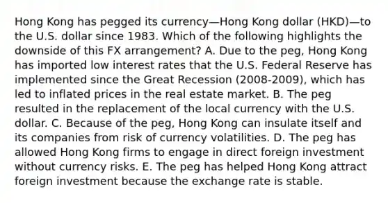 Hong Kong has pegged its currency—Hong Kong dollar (HKD)—to the U.S. dollar since 1983. Which of the following highlights the downside of this FX arrangement? A. Due to the peg, Hong Kong has imported low interest rates that the U.S. Federal Reserve has implemented since the Great Recession (2008-2009), which has led to inflated prices in the real estate market. B. The peg resulted in the replacement of the local currency with the U.S. dollar. C. Because of the peg, Hong Kong can insulate itself and its companies from risk of currency volatilities. D. The peg has allowed Hong Kong firms to engage in direct foreign investment without currency risks. E. The peg has helped Hong Kong attract foreign investment because the exchange rate is stable.