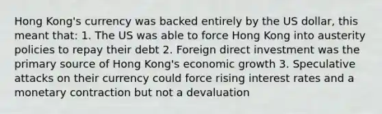 Hong Kong's currency was backed entirely by the US dollar, this meant that: 1. The US was able to force Hong Kong into austerity policies to repay their debt 2. Foreign direct investment was the primary source of Hong Kong's economic growth 3. Speculative attacks on their currency could force rising interest rates and a monetary contraction but not a devaluation