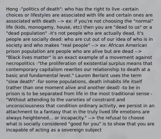 Hong -"politics of death": who has the right to live -certain choices or lifestyles are associated with life and certain ones are associated with death --> ex: if you're not choosing the "normal" life (kids, monogamy, house, etc) then you are "dead to us" or a "dead population" -it's not people who are actually dead, it's people are socially dead: who are cut out of our idea of who is in society and who makes "real people" --> ex: African American prison population are people who are alive but are dead --> "Black lives matter" is an exact example of a movement against necropolitics -"the proliferation of existential surplus means that contemporary capitalism rewrites our relationship to death at a basic and fundamental level." Lauren Berlant uses the term "slow death" -for some populations, death inhabits life itself (rather than one moment alive and another dead) -to be in prison is to be separated from life in the most traditional sense -"Without attending to the varieties of constraint and unconsciousness that condition ordinary activity, we persist in an attachment to a fantasy that in the truly lived life emotions are always heightened... or incapacity." --> the refusal to choose what is socially considered "good for you" is to show that you are incapable of acting as a sovereign subject