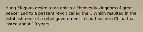 Hong Xiuquan desire to establish a "heavenly kingdom of great peace" Led to a peasant revolt called the... Which resulted in the establishment of a rebel government in southeastern China that lasted about 10 years