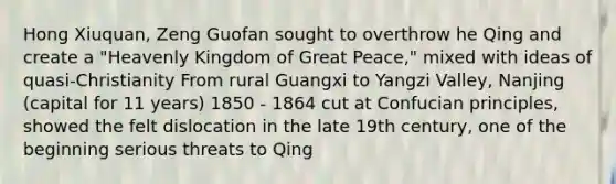 Hong Xiuquan, Zeng Guofan sought to overthrow he Qing and create a "Heavenly Kingdom of Great Peace," mixed with ideas of quasi-Christianity From rural Guangxi to Yangzi Valley, Nanjing (capital for 11 years) 1850 - 1864 cut at Confucian principles, showed the felt dislocation in the late 19th century, one of the beginning serious threats to Qing