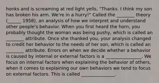 honks and is screaming at red light yells, "Thanks. I think my son has broken his arm. We're in a hurry!" Called the ________ theory (______ 1958), an analysis of how we interpret and understand other people's behavior. When you first heard the horn, you probably thought the woman was being pushy, which is called an ________ attribute. Once she thanked you, your analysis changed to credit her behavior to the needs of her son, which is called an ________ attribute. Errors on when we decide whether a behavior is caused by internal or external factors is a ________________. We focus on internal factors when explaining the behavior of others, when it comes to explaining our own behaviors we tend to focus on external factors. This is called _______________.