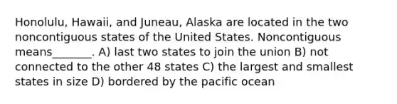 Honolulu, Hawaii, and Juneau, Alaska are located in the two noncontiguous states of the United States. Noncontiguous means_______. A) last two states to join the union B) not connected to the other 48 states C) the largest and smallest states in size D) bordered by the pacific ocean