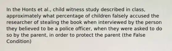 In the Honts et al., child witness study described in class, approximately what percentage of children falsely accused the researcher of stealing the book when interviewed by the person they believed to be a police officer, when they were asked to do so by the parent, in order to protect the parent (the False Condition)