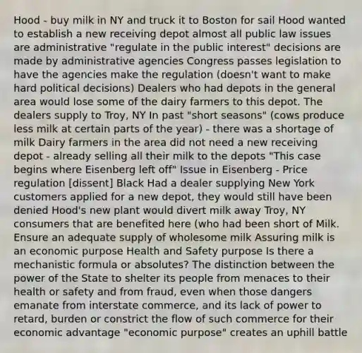 Hood - buy milk in NY and truck it to Boston for sail Hood wanted to establish a new receiving depot almost all public law issues are administrative "regulate in the public interest" decisions are made by administrative agencies Congress passes legislation to have the agencies make the regulation (doesn't want to make hard political decisions) Dealers who had depots in the general area would lose some of the dairy farmers to this depot. The dealers supply to Troy, NY In past "short seasons" (cows produce less milk at certain parts of the year) - there was a shortage of milk Dairy farmers in the area did not need a new receiving depot - already selling all their milk to the depots "This case begins where Eisenberg left off" Issue in Eisenberg - Price regulation [dissent] Black Had a dealer supplying New York customers applied for a new depot, they would still have been denied Hood's new plant would divert milk away Troy, NY consumers that are benefited here (who had been short of Milk. Ensure an adequate supply of wholesome milk Assuring milk is an economic purpose Health and Safety purpose Is there a mechanistic formula or absolutes? The distinction between the power of the State to shelter its people from menaces to their health or safety and from fraud, even when those dangers emanate from interstate commerce, and its lack of power to retard, burden or constrict the flow of such commerce for their economic advantage "economic purpose" creates an uphill battle