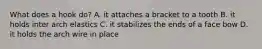 What does a hook do? A. it attaches a bracket to a tooth B. it holds inter arch elastics C. it stabilizes the ends of a face bow D. it holds the arch wire in place