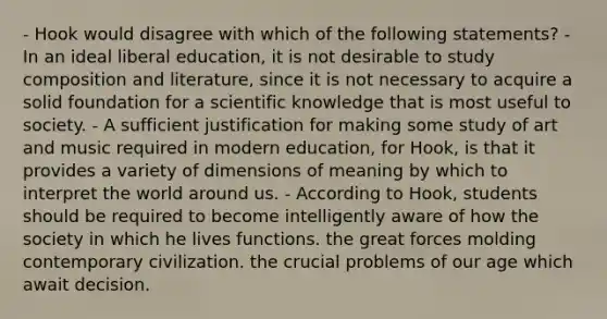 - Hook would disagree with which of the following statements? - In an ideal liberal education, it is not desirable to study composition and literature, since it is not necessary to acquire a solid foundation for a scientific knowledge that is most useful to society. - A sufficient justification for making some study of art and music required in modern education, for Hook, is that it provides a variety of dimensions of meaning by which to interpret the world around us. - According to Hook, students should be required to become intelligently aware of how the society in which he lives functions. the great forces molding contemporary civilization. the crucial problems of our age which await decision.