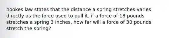 hookes law states that the distance a spring stretches varies directly as the force used to pull it. if a force of 18 pounds stretches a spring 3 inches, how far will a force of 30 pounds stretch the spring?