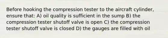 Before hooking the compression tester to the aircraft cylinder, ensure that: A) oil quality is sufficient in the sump B) the compression tester shutoff valve is open C) the compression tester shutoff valve is closed D) the gauges are filled with oil