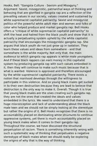 ​Hooks, Bell. "Gangsta Culture - Sexism and Misogyny." Argument: Sexist, misogynistic, patriarchal ways of thinking and behaving that are glorified in gangsta rap are a reflection of the prevailing values in our society, values created and sustained by white supremacist capitalist patriarchy. Sexist and misogynist politics of the powerful white adult men and women and folks of color who helped produce and market gangsta rap. Bell Hooks offers a "critique of white supremacist capitalist patriarchy" to shift the heat and hatred from the black youth and show that it is actually a perpetuating system upheld by the white capitalist patriarchy that encourages the misogynistic gangsta rap. She argues that black youth do not just grow up in isolation. They learn these values and ideas from somewhere - and that somewhere is the white majority. Not only that, the main audience to which gangsta rap appeals is white male youngsters. And if these black rappers can earn money in this capitalist system by producing gangsta rap with such values embodied in it, then they will continue to make such music because that is what is wanted. Violence is approved and therefore encouraged by the white supremacist capitalist patriarchy. There exists a notion that manhood develops through the willingness to participate in this violence. And so young black males get sucked in to their own destruction because they are lead to believe that destruction is the only way to make it. Overall: Though it is true that young black males are the ones creating such gangsta rap, they are not the ones that created the ideals and values embedded in the lyrics. We need to understand that there is a huge misconception and lack of understanding about the black male teen and we should not be simply looking at the stereotype but rather the origins of it. Bell Hooks recognizes that there is no accountability placed on dominating white structures to continue oppressive systems, yet there is much accountability placed on young black males when it comes to their gangsta rap. Throughout the course, we have discussed the structural perpetuation of racism. There is something inherently wrong with such a systematic way of thinking that perpetuates a negative stereotype of black males when we should really be exploring the origins of why that is the way of thinking.