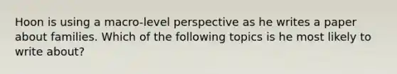 Hoon is using a macro-level perspective as he writes a paper about families. Which of the following topics is he most likely to write about?