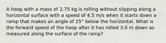 A hoop with a mass of 2.75 kg is rolling without slipping along a horizontal surface with a speed of 4.5 m/s when it starts down a ramp that makes an angle of 25° below the horizontal. What is the forward speed of the hoop after it has rolled 3.0 m down as measured along the surface of the ramp?