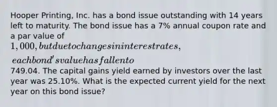 Hooper Printing, Inc. has a bond issue outstanding with 14 years left to maturity. The bond issue has a 7% annual coupon rate and a par value of 1,000, but due to changes in interest rates, each bond's value has fallen to749.04. The capital gains yield earned by investors over the last year was 25.10%. What is the expected current yield for the next year on this bond issue?