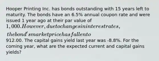 Hooper Printing Inc. has bonds outstanding with 15 years left to maturity. The bonds have an 6.5% annual coupon rate and were issued 1 year ago at their par value of 1,000. However, due to changes in interest rates, the bond's market price has fallen to912.00. The capital gains yield last year was -8.8%. For the coming year, what are the expected current and capital gains yields?