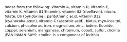 hoose from the following: Vitamin A, Vitamin D, Vitamin E, vitamin K, Vitamin B1(thiamin), vitamin B2 (riboflavin), niacin, folate, B6 (pyridoxine), pantothenic acid, vitamin B12 (cyanocobalamin), vitamin C (ascorbic acid), biotin, myo-inositol, calcium, phosphorus, iron, magnesium, zinc, iodine, fluoride, copper, selenium, manganese, chromium, cobalt, sulfur, choline JEAN INMAN SAYS: choline is a component of lecithin