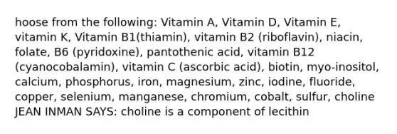 hoose from the following: Vitamin A, Vitamin D, Vitamin E, vitamin K, Vitamin B1(thiamin), vitamin B2 (riboflavin), niacin, folate, B6 (pyridoxine), pantothenic acid, vitamin B12 (cyanocobalamin), vitamin C (ascorbic acid), biotin, myo-inositol, calcium, phosphorus, iron, magnesium, zinc, iodine, fluoride, copper, selenium, manganese, chromium, cobalt, sulfur, choline JEAN INMAN SAYS: choline is a component of lecithin