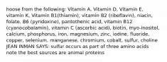 hoose from the following: Vitamin A, Vitamin D, Vitamin E, vitamin K, Vitamin B1(thiamin), vitamin B2 (riboflavin), niacin, folate, B6 (pyridoxine), pantothenic acid, vitamin B12 (cyanocobalamin), vitamin C (ascorbic acid), biotin, myo-inositol, calcium, phosphorus, iron, magnesium, zinc, iodine, fluoride, copper, selenium, manganese, chromium, cobalt, sulfur, choline JEAN INMAN SAYS: sulfur occurs as part of three amino acids note the best sources are animal proteins