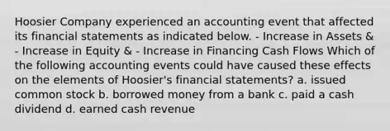 Hoosier Company experienced an accounting event that affected its financial statements as indicated below. - Increase in Assets & - Increase in Equity & - Increase in Financing Cash Flows Which of the following accounting events could have caused these effects on the elements of Hoosier's financial statements? a. issued common stock b. borrowed money from a bank c. paid a cash dividend d. earned cash revenue