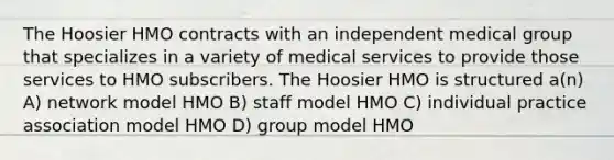 The Hoosier HMO contracts with an independent medical group that specializes in a variety of medical services to provide those services to HMO subscribers. The Hoosier HMO is structured a(n) A) network model HMO B) staff model HMO C) individual practice association model HMO D) group model HMO