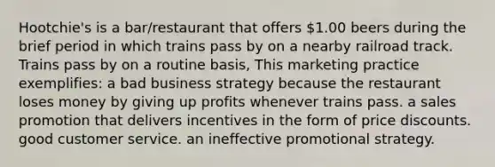 Hootchie's is a bar/restaurant that offers 1.00 beers during the brief period in which trains pass by on a nearby railroad track. Trains pass by on a routine basis, This marketing practice exemplifies: a bad business strategy because the restaurant loses money by giving up profits whenever trains pass. a sales promotion that delivers incentives in the form of price discounts. good customer service. an ineffective promotional strategy.