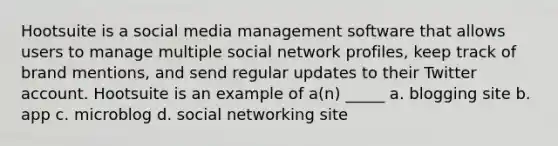 Hootsuite is a social media management software that allows users to manage multiple social network profiles, keep track of brand mentions, and send regular updates to their Twitter account. Hootsuite is an example of a(n) _____ a. blogging site b. app c. microblog d. social networking site