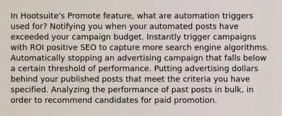 In Hootsuite's Promote feature, what are automation triggers used for? Notifying you when your automated posts have exceeded your campaign budget. Instantly trigger campaigns with ROI positive SEO to capture more search engine algorithms. Automatically stopping an advertising campaign that falls below a certain threshold of performance. Putting advertising dollars behind your published posts that meet the criteria you have specified. Analyzing the performance of past posts in bulk, in order to recommend candidates for paid promotion.